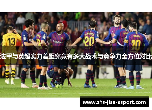 法甲与英超实力差距究竟有多大战术与竞争力全方位对比 法甲与英超实力差距究竟有多大战术与竞争力全方位对比