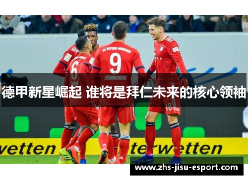 德甲新星崛起 谁将是拜仁未来的核心领袖 德甲新星崛起 谁将是拜仁未来的核心领袖