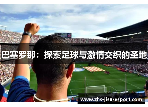 巴塞罗那:探索足球与激情交织的圣地 巴塞罗那:探索足球与激情交织的圣地