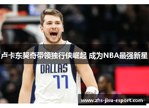 卢卡东契奇带领独行侠崛起 成为NBA最强新星 卢卡东契奇带领独行侠崛起 成为NBA最强新星