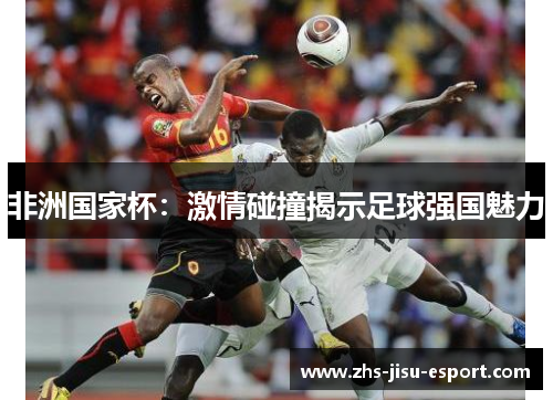 非洲国家杯:激情碰撞揭示足球强国魅力 非洲国家杯:激情碰撞揭示足球强国魅力