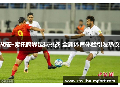 胡安·索托跨界足球挑战 全新体育体验引发热议 胡安·索托跨界足球挑战 全新体育体验引发热议